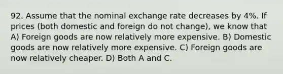 92. Assume that the nominal exchange rate decreases by​ 4%. If prices​ (both domestic and foreign do not​ change), we know that A) Foreign goods are now relatively more expensive. B) Domestic goods are now relatively more expensive. C) Foreign goods are now relatively cheaper. D) Both A and C.