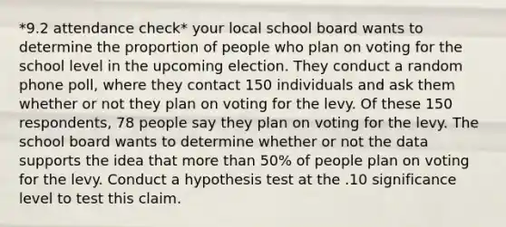 *9.2 attendance check* your local school board wants to determine the proportion of people who plan on voting for the school level in the upcoming election. They conduct a random phone poll, where they contact 150 individuals and ask them whether or not they plan on voting for the levy. Of these 150 respondents, 78 people say they plan on voting for the levy. The school board wants to determine whether or not the data supports the idea that more than 50% of people plan on voting for the levy. Conduct a hypothesis test at the .10 significance level to test this claim.