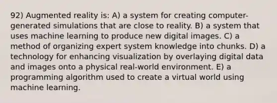 92) Augmented reality is: A) a system for creating computer-generated simulations that are close to reality. B) a system that uses machine learning to produce new digital images. C) a method of organizing expert system knowledge into chunks. D) a technology for enhancing visualization by overlaying digital data and images onto a physical real-world environment. E) a programming algorithm used to create a virtual world using machine learning.