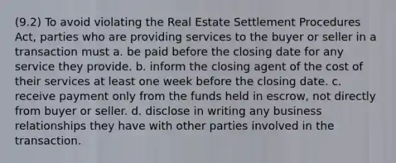 (9.2) To avoid violating the Real Estate Settlement Procedures Act, parties who are providing services to the buyer or seller in a transaction must a. be paid before the closing date for any service they provide. b. inform the closing agent of the cost of their services at least one week before the closing date. c. receive payment only from the funds held in escrow, not directly from buyer or seller. d. disclose in writing any business relationships they have with other parties involved in the transaction.