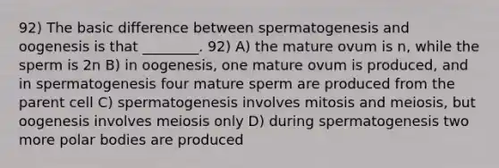 92) The basic difference between spermatogenesis and oogenesis is that ________. 92) A) the mature ovum is n, while the sperm is 2n B) in oogenesis, one mature ovum is produced, and in spermatogenesis four mature sperm are produced from the parent cell C) spermatogenesis involves mitosis and meiosis, but oogenesis involves meiosis only D) during spermatogenesis two more polar bodies are produced