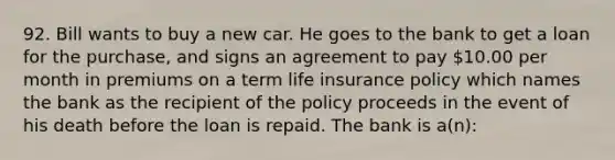 92. Bill wants to buy a new car. He goes to the bank to get a loan for the purchase, and signs an agreement to pay 10.00 per month in premiums on a term life insurance policy which names the bank as the recipient of the policy proceeds in the event of his death before the loan is repaid. The bank is a(n):