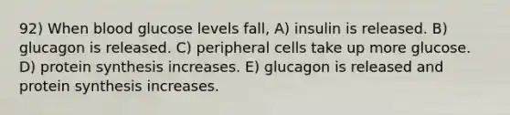 92) When blood glucose levels fall, A) insulin is released. B) glucagon is released. C) peripheral cells take up more glucose. D) protein synthesis increases. E) glucagon is released and protein synthesis increases.