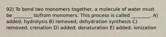 92) To bond two monomers together, a molecule of water must be ________ to/from monomers. This process is called ________. A) added; hydrolysis B) removed; dehydration synthesis C) removed; crenation D) added; denaturation E) added; ionization