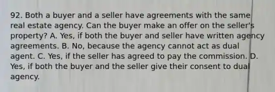 92. Both a buyer and a seller have agreements with the same real estate agency. Can the buyer make an offer on the seller's property? A. Yes, if both the buyer and seller have written agency agreements. B. No, because the agency cannot act as dual agent. C. Yes, if the seller has agreed to pay the commission. D. Yes, if both the buyer and the seller give their consent to dual agency.