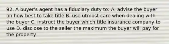 92. A buyer's agent has a fiduciary duty to: A. advise the buyer on how best to take title B. use utmost care when dealing with the buyer C. instruct the buyer which title insurance company to use D. disclose to the seller the maximum the buyer will pay for the property