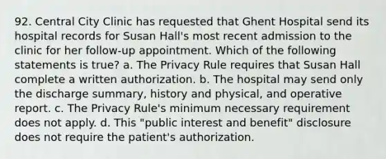 92. Central City Clinic has requested that Ghent Hospital send its hospital records for Susan Hall's most recent admission to the clinic for her follow-up appointment. Which of the following statements is true? a. The Privacy Rule requires that Susan Hall complete a written authorization. b. The hospital may send only the discharge summary, history and physical, and operative report. c. The Privacy Rule's minimum necessary requirement does not apply. d. This "public interest and benefit" disclosure does not require the patient's authorization.