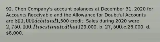 92. Chen Company's account balances at December 31, 2020 for Accounts Receivable and the Allowance for Doubtful Accounts are 800,000 debit and1,500 credit. Sales during 2020 were 2,750,000. It is estimated that 1% of sales will be uncollectible. The adjusting entry would include a credit to the allowance account for a.29,000. b. 27,500. c.26,000. d. 8,000.