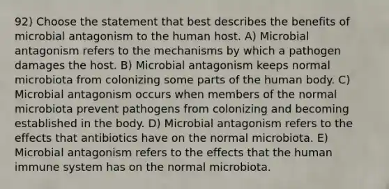92) Choose the statement that best describes the benefits of microbial antagonism to the human host. A) Microbial antagonism refers to the mechanisms by which a pathogen damages the host. B) Microbial antagonism keeps normal microbiota from colonizing some parts of the human body. C) Microbial antagonism occurs when members of the normal microbiota prevent pathogens from colonizing and becoming established in the body. D) Microbial antagonism refers to the effects that antibiotics have on the normal microbiota. E) Microbial antagonism refers to the effects that the human immune system has on the normal microbiota.