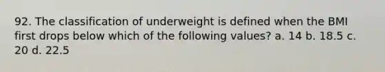 92. The classification of underweight is defined when the BMI first drops below which of the following values? a. 14 b. 18.5 c. 20 d. 22.5