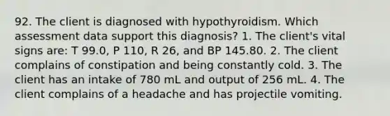 92. The client is diagnosed with hypothyroidism. Which assessment data support this diagnosis? 1. The client's vital signs are: T 99.0, P 110, R 26, and BP 145.80. 2. The client complains of constipation and being constantly cold. 3. The client has an intake of 780 mL and output of 256 mL. 4. The client complains of a headache and has projectile vomiting.