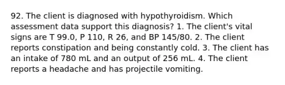 92. The client is diagnosed with hypothyroidism. Which assessment data support this diagnosis? 1. The client's vital signs are T 99.0, P 110, R 26, and BP 145/80. 2. The client reports constipation and being constantly cold. 3. The client has an intake of 780 mL and an output of 256 mL. 4. The client reports a headache and has projectile vomiting.