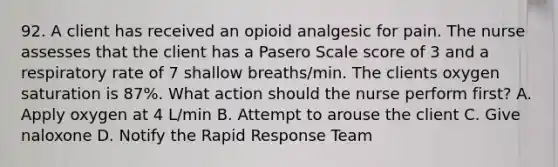 92. A client has received an opioid analgesic for pain. The nurse assesses that the client has a Pasero Scale score of 3 and a respiratory rate of 7 shallow breaths/min. The clients oxygen saturation is 87%. What action should the nurse perform first? A. Apply oxygen at 4 L/min B. Attempt to arouse the client C. Give naloxone D. Notify the Rapid Response Team