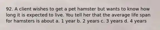 92. A client wishes to get a pet hamster but wants to know how long it is expected to live. You tell her that the average life span for hamsters is about a. 1 year b. 2 years c. 3 years d. 4 years