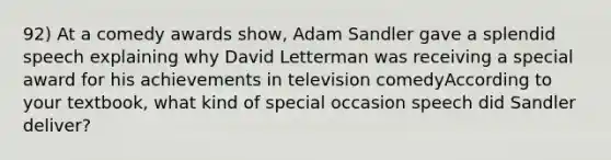 92) At a comedy awards show, Adam Sandler gave a splendid speech explaining why David Letterman was receiving a special award for his achievements in television comedyAccording to your textbook, what kind of special occasion speech did Sandler deliver?