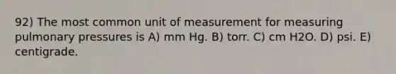 92) The most common unit of measurement for measuring pulmonary pressures is A) mm Hg. B) torr. C) cm H2O. D) psi. E) centigrade.