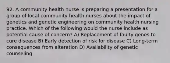 92. A community health nurse is preparing a presentation for a group of local community health nurses about the impact of genetics and genetic engineering on community health nursing practice. Which of the following would the nurse include as potential cause of concern? A) Replacement of faulty genes to cure disease B) Early detection of risk for disease C) Long-term consequences from alteration D) Availability of genetic counseling