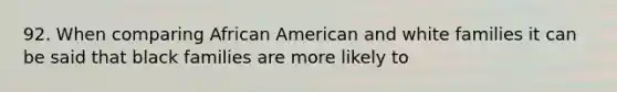 92. When comparing African American and white families it can be said that black families are more likely to