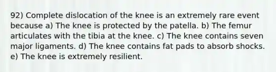 92) Complete dislocation of the knee is an extremely rare event because a) The knee is protected by the patella. b) The femur articulates with the tibia at the knee. c) The knee contains seven major ligaments. d) The knee contains fat pads to absorb shocks. e) The knee is extremely resilient.