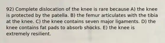 92) Complete dislocation of the knee is rare because A) the knee is protected by the patella. B) the femur articulates with the tibia at the knee. C) the knee contains seven major ligaments. D) the knee contains fat pads to absorb shocks. E) the knee is extremely resilient.