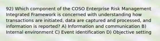 92) Which component of the COSO Enterprise Risk Management Integrated Framework is concerned with understanding how transactions are initiated, data are captured and processed, and information is reported? A) Information and communication B) Internal environment C) Event identification D) Objective setting