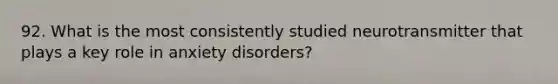 92. What is the most consistently studied neurotransmitter that plays a key role in anxiety disorders?