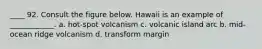 ____ 92. Consult the figure below. Hawaii is an example of ____________. a. hot-spot volcanism c. volcanic island arc b. mid-ocean ridge volcanism d. transform margin