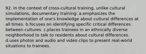 92. In the context of cross-cultural training, unlike cultural simulations, documentary training: a.emphasizes the implementation of one's knowledge about cultural differences at all times. b.focuses on identifying specific critical differences between cultures. c.places trainees in an ethnically diverse neighborhood to talk to residents about cultural differences. d.uses photos and audio and video clips to present real-world situations to trainees.