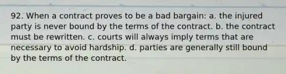 92. When a contract proves to be a bad bargain: a. the injured party is never bound by the terms of the contract. b. the contract must be rewritten. c. courts will always imply terms that are necessary to avoid hardship. d. parties are generally still bound by the terms of the contract.