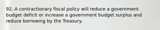 92. A contractionary fiscal policy will reduce a government budget deficit or increase a government budget surplus and reduce borrowing by the Treasury.