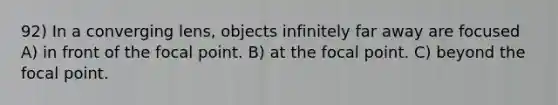 92) In a converging lens, objects infinitely far away are focused A) in front of the focal point. B) at the focal point. C) beyond the focal point.