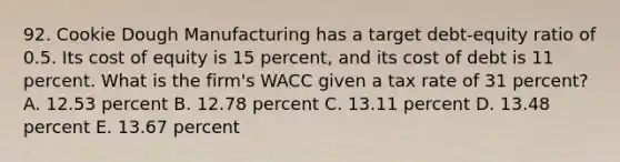 92. Cookie Dough Manufacturing has a target debt-equity ratio of 0.5. Its cost of equity is 15 percent, and its cost of debt is 11 percent. What is the firm's WACC given a tax rate of 31 percent? A. 12.53 percent B. 12.78 percent C. 13.11 percent D. 13.48 percent E. 13.67 percent