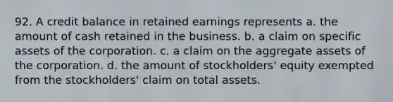 92. A credit balance in retained earnings represents a. the amount of cash retained in the business. b. a claim on specific assets of the corporation. c. a claim on the aggregate assets of the corporation. d. the amount of stockholders' equity exempted from the stockholders' claim on total assets.