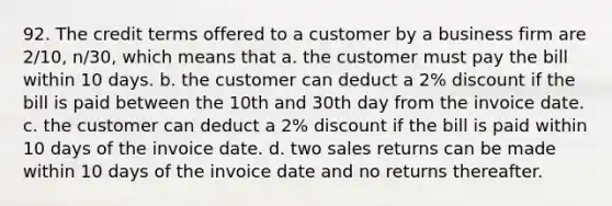 92. The credit terms offered to a customer by a business firm are 2/10, n/30, which means that a. the customer must pay the bill within 10 days. b. the customer can deduct a 2% discount if the bill is paid between the 10th and 30th day from the invoice date. c. the customer can deduct a 2% discount if the bill is paid within 10 days of the invoice date. d. two sales returns can be made within 10 days of the invoice date and no returns thereafter.