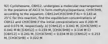 92) Cyclohexane, C6H12, undergoes a molecular rearrangement in the presence of AlCl3 to form methylcyclopentane, CH3C5H9, according to the equation: C6H12⇌CH3C5H9 If Kc= 0.143 at 25°C for this reaction, find the equilibrium concentrations of C6H12 and CH3C5H9 if the initial concentrations are 0.200 M and 0.075 M, respectively. A) [C6H12] = 0.041 M, [CH3C5H9] = 0.041 M B) [C6H12] = 0.159 M, [CH3C5H9] = 0.116 M C) [C6H12] = 0.241 M, [CH3C5H9] = 0.034 M D) [C6H12] = 0.253 M, [CH3C5H9] = 0.022 M