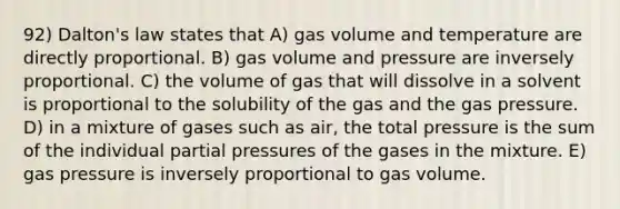 92) Dalton's law states that A) gas volume and temperature are directly proportional. B) gas volume and pressure are inversely proportional. C) the volume of gas that will dissolve in a solvent is proportional to the solubility of the gas and the gas pressure. D) in a mixture of gases such as air, the total pressure is the sum of the individual partial pressures of the gases in the mixture. E) gas pressure is inversely proportional to gas volume.