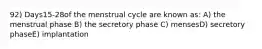 92) Days15-28of the menstrual cycle are known as: A) the menstrual phase B) the secretory phase C) mensesD) secretory phaseE) implantation