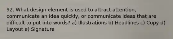 92. What design element is used to attract attention, communicate an idea quickly, or communicate ideas that are difficult to put into words? a) Illustrations b) Headlines c) Copy d) Layout e) Signature