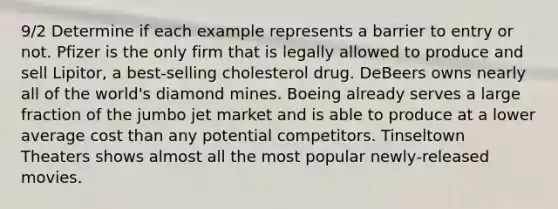 9/2 Determine if each example represents a barrier to entry or not. Pfizer is the only firm that is legally allowed to produce and sell Lipitor, a best‑selling cholesterol drug. DeBeers owns nearly all of the world's diamond mines. Boeing already serves a large fraction of the jumbo jet market and is able to produce at a lower average cost than any potential competitors. Tinseltown Theaters shows almost all the most popular newly‑released movies.