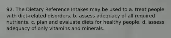 92. The Dietary Reference Intakes may be used to a. treat people with diet-related disorders. b. assess adequacy of all required nutrients. c. plan and evaluate diets for healthy people. d. assess adequacy of only vitamins and minerals.