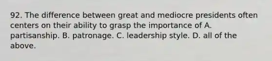 92. The difference between great and mediocre presidents often centers on their ability to grasp the importance of A. partisanship. B. patronage. C. leadership style. D. all of the above.