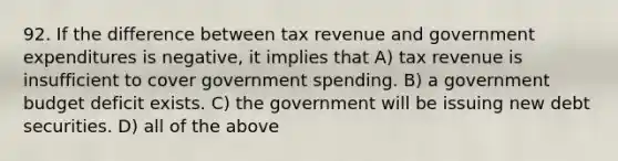 92. If the difference between tax revenue and government expenditures is negative, it implies that A) tax revenue is insufficient to cover government spending. B) a government budget deficit exists. C) the government will be issuing new debt securities. D) all of the above