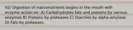 92) Digestion of macronutrients begins in the mouth with enzyme action on: A) Carbohydrates fats and proteins by various enzymes B) Proteins by proteases C) Starches by alpha-amylase D) Fats by proteases,