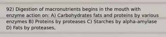 92) Digestion of macronutrients begins in the mouth with enzyme action on: A) Carbohydrates fats and proteins by various enzymes B) Proteins by proteases C) Starches by alpha-amylase D) Fats by proteases,