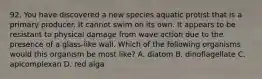 92. You have discovered a new species aquatic protist that is a primary producer. It cannot swim on its own. It appears to be resistant to physical damage from wave action due to the presence of a glass-like wall. Which of the following organisms would this organism be most like? A. diatom B. dinoflagellate C. apicomplexan D. red alga