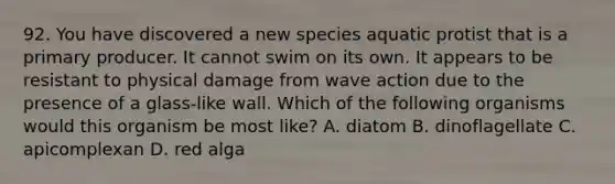 92. You have discovered a new species aquatic protist that is a primary producer. It cannot swim on its own. It appears to be resistant to physical damage from wave action due to the presence of a glass-like wall. Which of the following organisms would this organism be most like? A. diatom B. dinoflagellate C. apicomplexan D. red alga