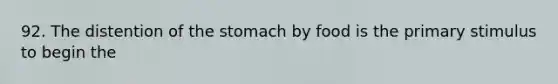 92. The distention of the stomach by food is the primary stimulus to begin the