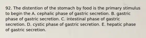 92. The distention of the stomach by food is the primary stimulus to begin the A. cephalic phase of gastric secretion. B. gastric phase of gastric secretion. C. intestinal phase of gastric secretion. D. cystic phase of gastric secretion. E. hepatic phase of gastric secretion.