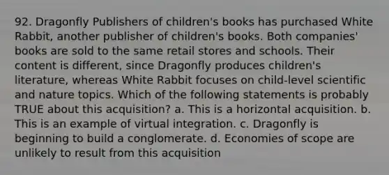 92. Dragonfly Publishers of children's books has purchased White Rabbit, another publisher of children's books. Both companies' books are sold to the same retail stores and schools. Their content is different, since Dragonfly produces children's literature, whereas White Rabbit focuses on child-level scientific and nature topics. Which of the following statements is probably TRUE about this acquisition? a. This is a horizontal acquisition. b. This is an example of virtual integration. c. Dragonfly is beginning to build a conglomerate. d. Economies of scope are unlikely to result from this acquisition