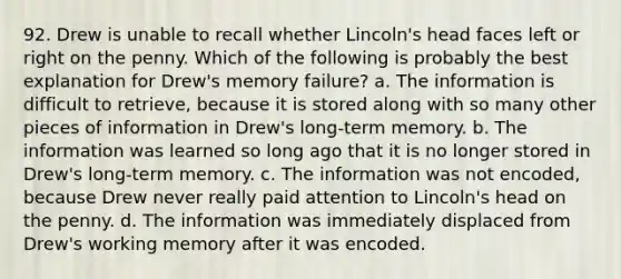 92. Drew is unable to recall whether Lincoln's head faces left or right on the penny. Which of the following is probably the best explanation for Drew's memory failure? a. The information is difficult to retrieve, because it is stored along with so many other pieces of information in Drew's long-term memory. b. The information was learned so long ago that it is no longer stored in Drew's long-term memory. c. The information was not encoded, because Drew never really paid attention to Lincoln's head on the penny. d. The information was immediately displaced from Drew's working memory after it was encoded.